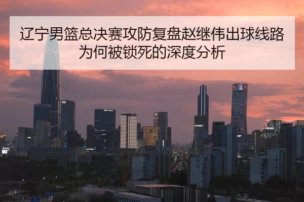 辽宁男篮总决赛攻防复盘赵继伟出球线路为何被锁死的深度分析