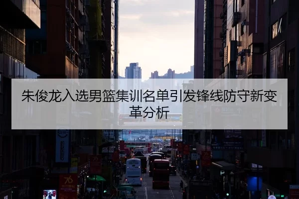 朱俊龙入选男篮集训名单引发锋线防守新变革分析