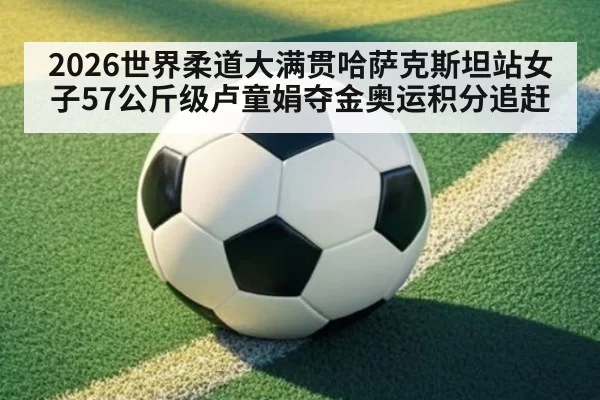 2026世界柔道大满贯哈萨克斯坦站女子57公斤级卢童娟夺金奥运积分追赶（ayx）