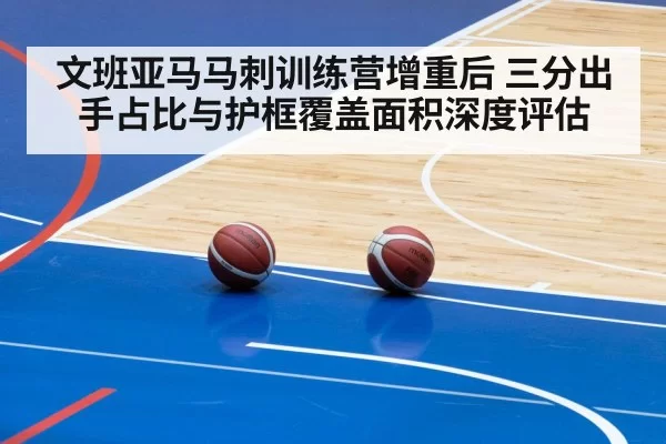 文班亚马马刺训练营增重后 三分出手占比与护框覆盖面积深度评估